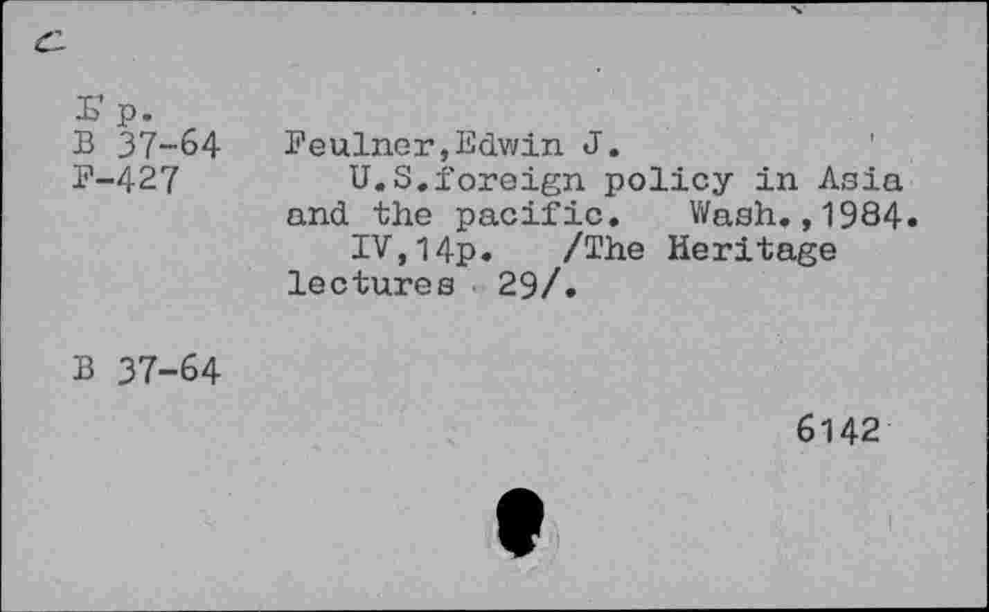 ﻿r p.
B 37-64
B-427
Feulncr»Edwin J.
U.S.foreign policy in Asia and the pacific. Wash.,1984«
IV,l4p. /The Heritage lectures 29/.
B 37-64
6142